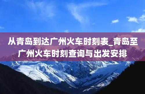 从青岛到达广州火车时刻表_青岛至广州火车时刻查询与出发安排