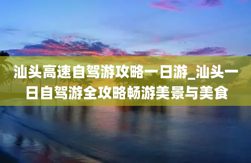 汕头高速自驾游攻略一日游_汕头一日自驾游全攻略畅游美景与美食