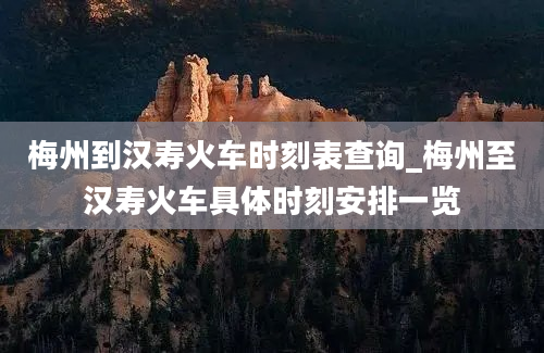 梅州到汉寿火车时刻表查询_梅州至汉寿火车具体时刻安排一览