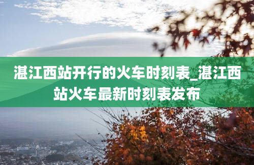 湛江西站开行的火车时刻表_湛江西站火车最新时刻表发布