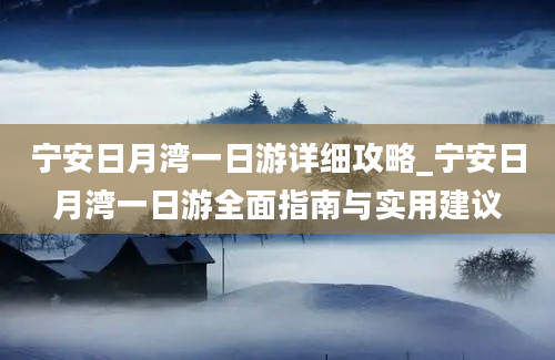 宁安日月湾一日游详细攻略_宁安日月湾一日游全面指南与实用建议