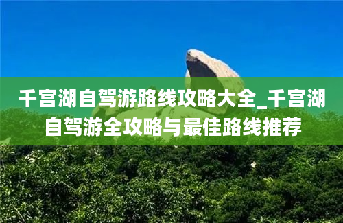 千宫湖自驾游路线攻略大全_千宫湖自驾游全攻略与最佳路线推荐