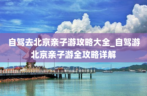 自驾去北京亲子游攻略大全_自驾游北京亲子游全攻略详解