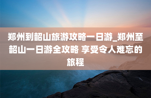 郑州到韶山旅游攻略一日游_郑州至韶山一日游全攻略 享受令人难忘的旅程