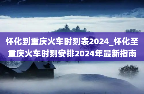 怀化到重庆火车时刻表2024_怀化至重庆火车时刻安排2024年最新指南