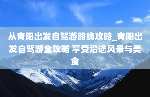 从青阳出发自驾游路线攻略_青阳出发自驾游全攻略 享受沿途风景与美食