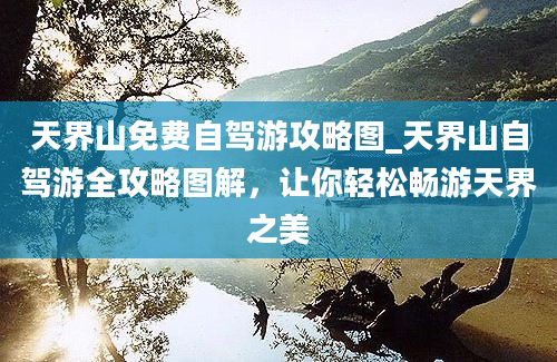 天界山免费自驾游攻略图_天界山自驾游全攻略图解，让你轻松畅游天界之美