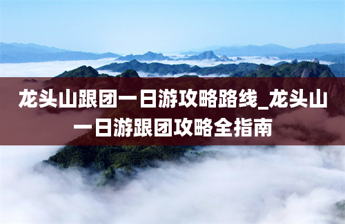 龙头山跟团一日游攻略路线_龙头山一日游跟团攻略全指南