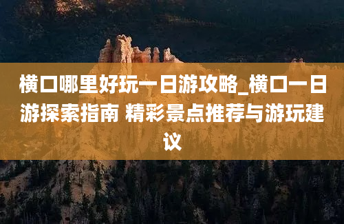 横口哪里好玩一日游攻略_横口一日游探索指南 精彩景点推荐与游玩建议