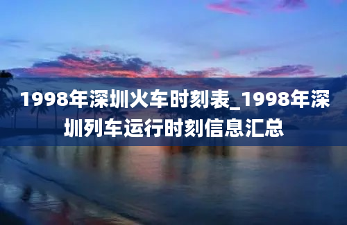 1998年深圳火车时刻表_1998年深圳列车运行时刻信息汇总