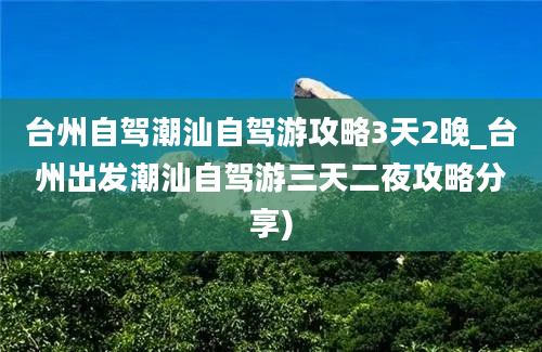 台州自驾潮汕自驾游攻略3天2晚_台州出发潮汕自驾游三天二夜攻略分享)