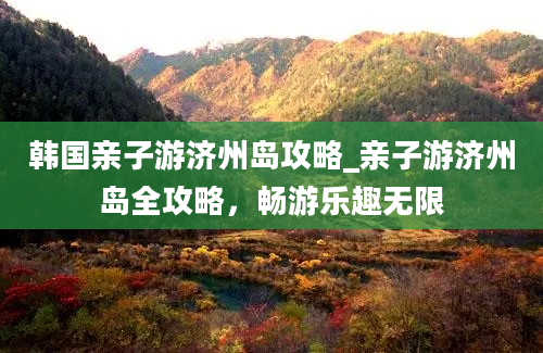 韩国亲子游济州岛攻略_亲子游济州岛全攻略，畅游乐趣无限