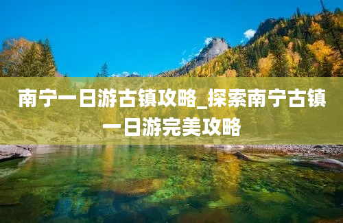 南宁一日游古镇攻略_探索南宁古镇一日游完美攻略