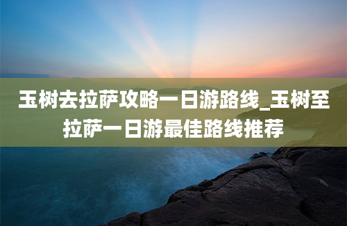 玉树去拉萨攻略一日游路线_玉树至拉萨一日游最佳路线推荐