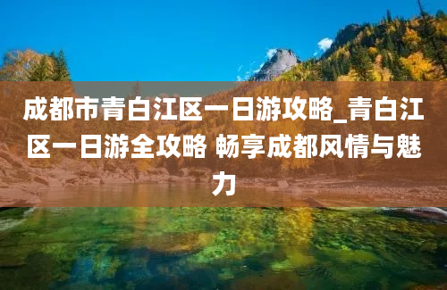 成都市青白江区一日游攻略_青白江区一日游全攻略 畅享成都风情与魅力