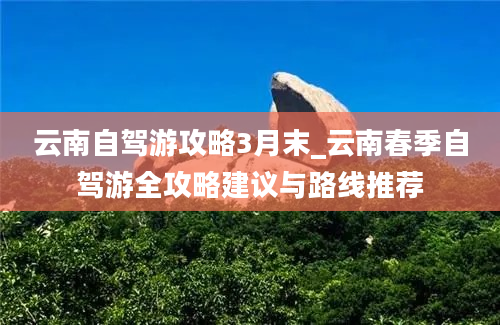 云南自驾游攻略3月末_云南春季自驾游全攻略建议与路线推荐