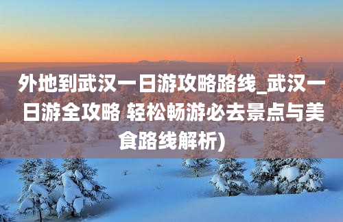 外地到武汉一日游攻略路线_武汉一日游全攻略 轻松畅游必去景点与美食路线解析)