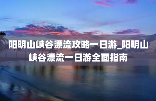 阳明山峡谷漂流攻略一日游_阳明山峡谷漂流一日游全面指南