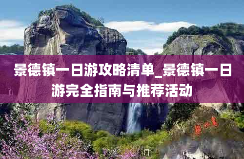 景德镇一日游攻略清单_景德镇一日游完全指南与推荐活动