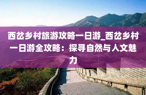 西岔乡村旅游攻略一日游_西岔乡村一日游全攻略：探寻自然与人文魅力