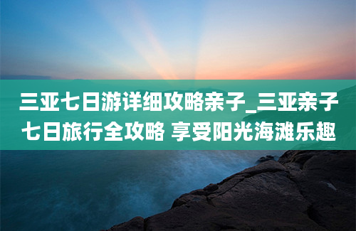 三亚七日游详细攻略亲子_三亚亲子七日旅行全攻略 享受阳光海滩乐趣