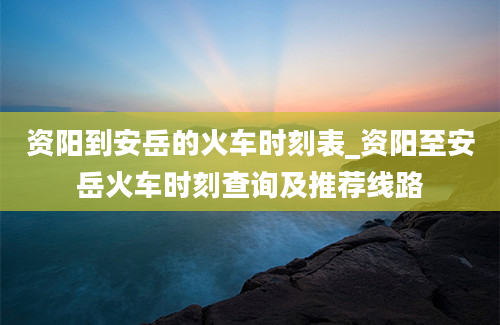 资阳到安岳的火车时刻表_资阳至安岳火车时刻查询及推荐线路