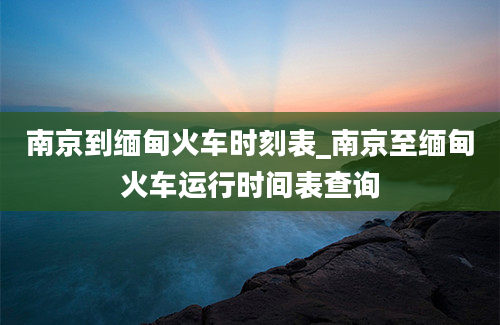 南京到缅甸火车时刻表_南京至缅甸火车运行时间表查询