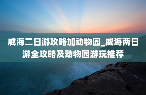 威海二日游攻略加动物园_威海两日游全攻略及动物园游玩推荐