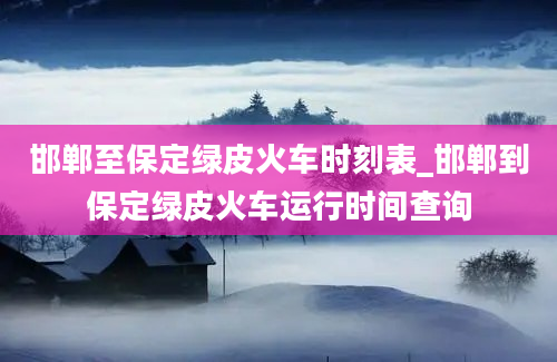 邯郸至保定绿皮火车时刻表_邯郸到保定绿皮火车运行时间查询