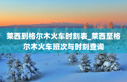 莱西到格尔木火车时刻表_莱西至格尔木火车班次与时刻查询