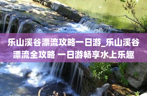 乐山溪谷漂流攻略一日游_乐山溪谷漂流全攻略 一日游畅享水上乐趣