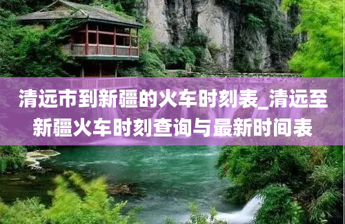 清远市到新疆的火车时刻表_清远至新疆火车时刻查询与最新时间表