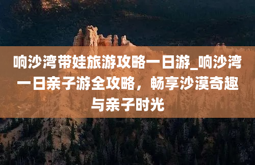 响沙湾带娃旅游攻略一日游_响沙湾一日亲子游全攻略，畅享沙漠奇趣与亲子时光