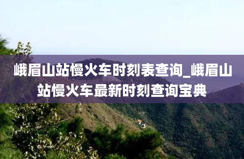 峨眉山站慢火车时刻表查询_峨眉山站慢火车最新时刻查询宝典