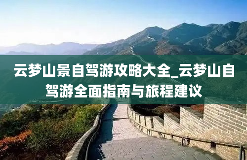 云梦山景自驾游攻略大全_云梦山自驾游全面指南与旅程建议