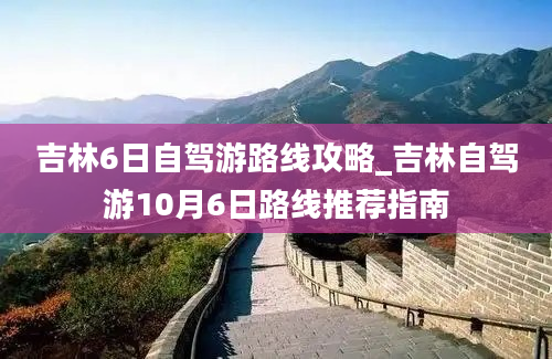 吉林6日自驾游路线攻略_吉林自驾游10月6日路线推荐指南