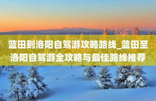 蓝田到洛阳自驾游攻略路线_蓝田至洛阳自驾游全攻略与最佳路线推荐