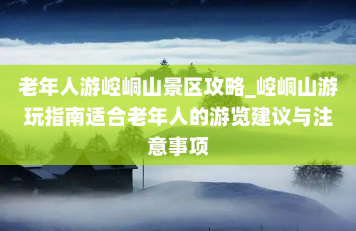 老年人游崆峒山景区攻略_崆峒山游玩指南适合老年人的游览建议与注意事项