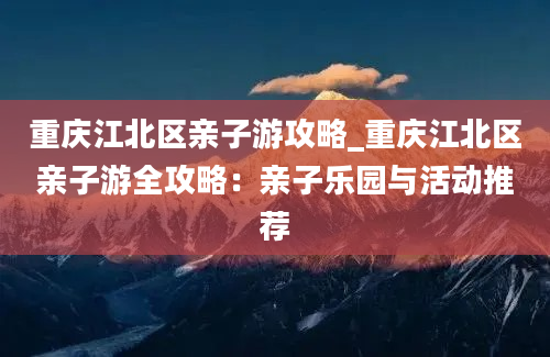 重庆江北区亲子游攻略_重庆江北区亲子游全攻略：亲子乐园与活动推荐