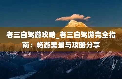 老三自驾游攻略_老三自驾游完全指南：畅游美景与攻略分享