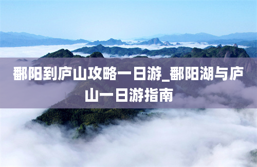 鄱阳到庐山攻略一日游_鄱阳湖与庐山一日游指南