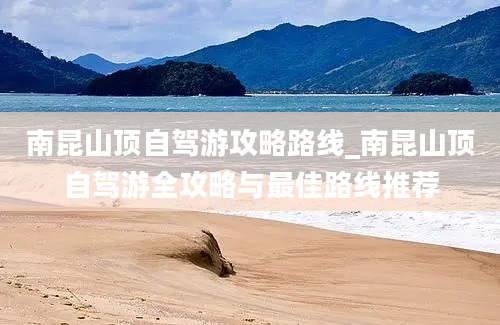 南昆山顶自驾游攻略路线_南昆山顶自驾游全攻略与最佳路线推荐