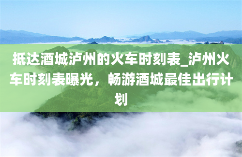 抵达酒城泸州的火车时刻表_泸州火车时刻表曝光，畅游酒城最佳出行计划