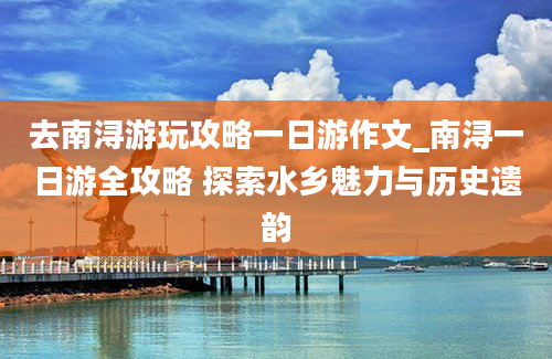 去南浔游玩攻略一日游作文_南浔一日游全攻略 探索水乡魅力与历史遗韵