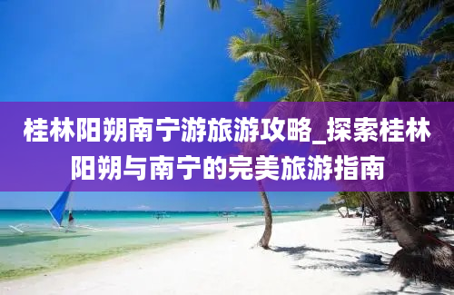 桂林阳朔南宁游旅游攻略_探索桂林阳朔与南宁的完美旅游指南