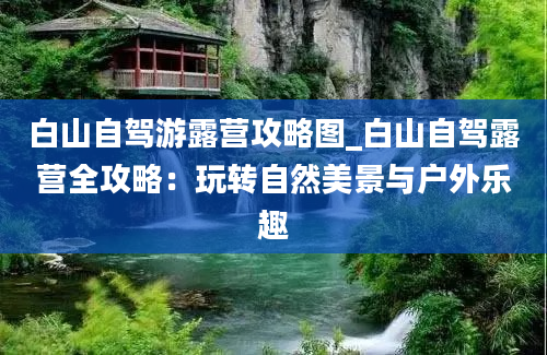 白山自驾游露营攻略图_白山自驾露营全攻略：玩转自然美景与户外乐趣