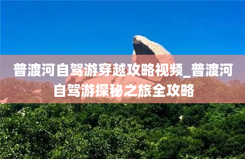 普渡河自驾游穿越攻略视频_普渡河自驾游探秘之旅全攻略