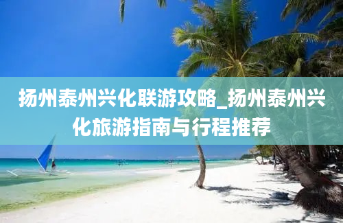 扬州泰州兴化联游攻略_扬州泰州兴化旅游指南与行程推荐