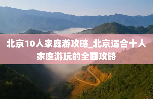 北京10人家庭游攻略_北京适合十人家庭游玩的全面攻略