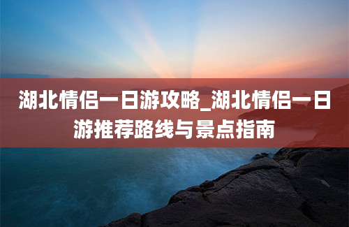 湖北情侣一日游攻略_湖北情侣一日游推荐路线与景点指南